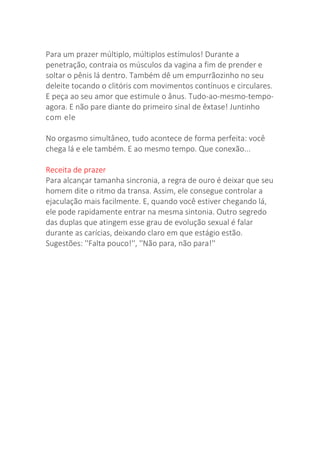 Para um prazer múltiplo, múltiplos estímulos! Durante a
penetração, contraia os músculos da vagina a fim de prender e
soltar o pênis lá dentro. Também dê um empurrãozinho no seu
deleite tocando o clitóris com movimentos contínuos e circulares.
E peça ao seu amor que estimule o ânus. Tudo-ao-mesmo-tempo-
agora. E não pare diante do primeiro sinal de êxtase! Juntinho
com ele
No orgasmo simultâneo, tudo acontece de forma perfeita: você
chega lá e ele também. E ao mesmo tempo. Que conexão...
Receita de prazer
Para alcançar tamanha sincronia, a regra de ouro é deixar que seu
homem dite o ritmo da transa. Assim, ele consegue controlar a
ejaculação mais facilmente. E, quando você estiver chegando lá,
ele pode rapidamente entrar na mesma sintonia. Outro segredo
das duplas que atingem esse grau de evolução sexual é falar
durante as carícias, deixando claro em que estágio estão.
Sugestões: ''Falta pouco!'', ''Não para, não para!''
 