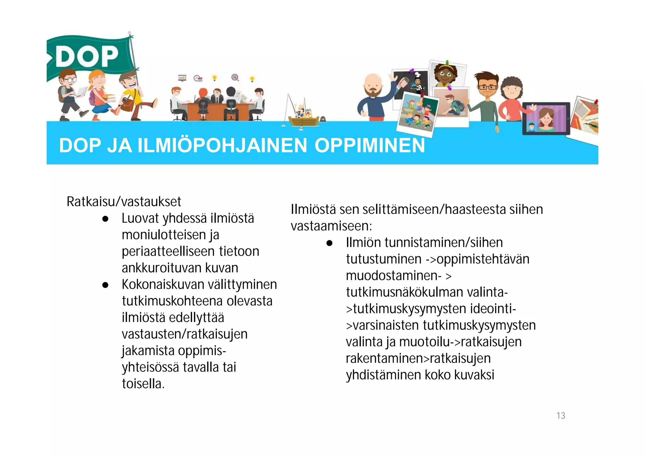 Ilmiöstä sen selittämiseen/haasteesta siihen
vastaamiseen:
● Ilmiön tunnistaminen/siihen
tutustuminen ->oppimistehtävän
muodostaminen- >
tutkimusnäkökulman valinta-
>tutkimuskysymysten ideointi-
>varsinaisten tutkimuskysymysten
valinta ja muotoilu->ratkaisujen
rakentaminen>ratkaisujen
yhdistäminen koko kuvaksi
Ratkaisu/vastaukset
● Luovat yhdessä ilmiöstä
moniulotteisen ja
periaatteelliseen tietoon
ankkuroituvan kuvan
● Kokonaiskuvan välittyminen
tutkimuskohteena olevasta
ilmiöstä edellyttää
vastausten/ratkaisujen
jakamista oppimis-
yhteisössä tavalla tai
toisella.
13
DOP JA ILMIÖPOHJAINEN OPPIMINEN
 