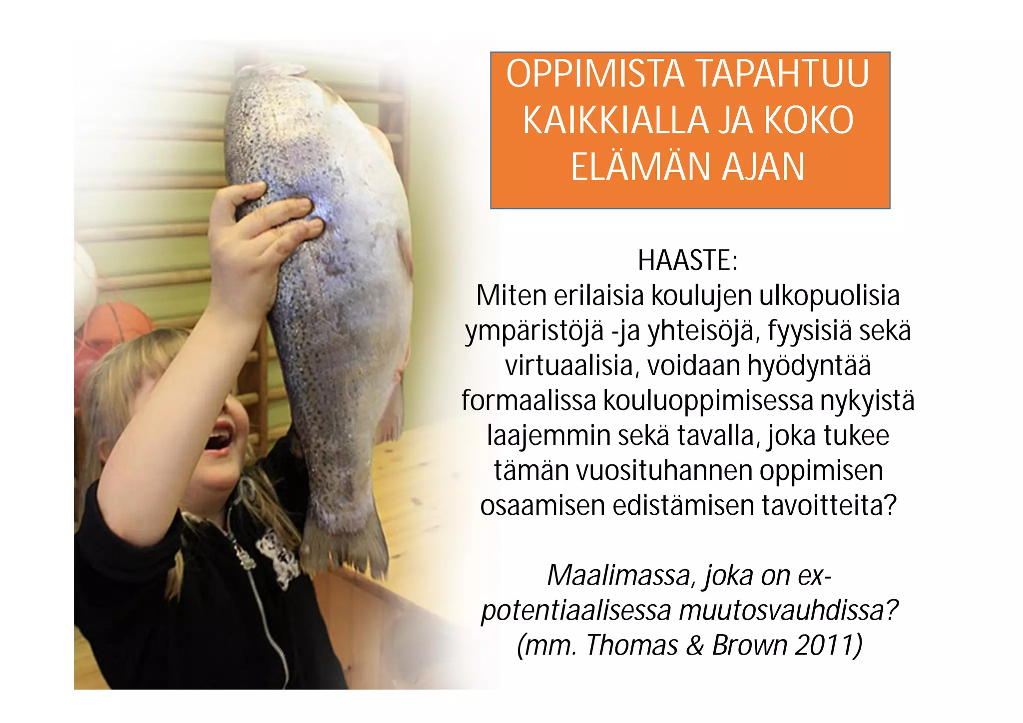 OPPIMISTA TAPAHTUU
KAIKKIALLA JA KOKO
ELÄMÄN AJAN
HAASTE:
Miten erilaisia koulujen ulkopuolisia
ympäristöjä -ja yhteisöjä, fyysisiä sekä
virtuaalisia, voidaan hyödyntää
formaalissa kouluoppimisessa nykyistä
laajemmin sekä tavalla, joka tukee
tämän vuosituhannen oppimisen
osaamisen edistämisen tavoitteita?
Maalimassa, joka on ex-
potentiaalisessa muutosvauhdissa?
(mm. Thomas & Brown 2011)
 