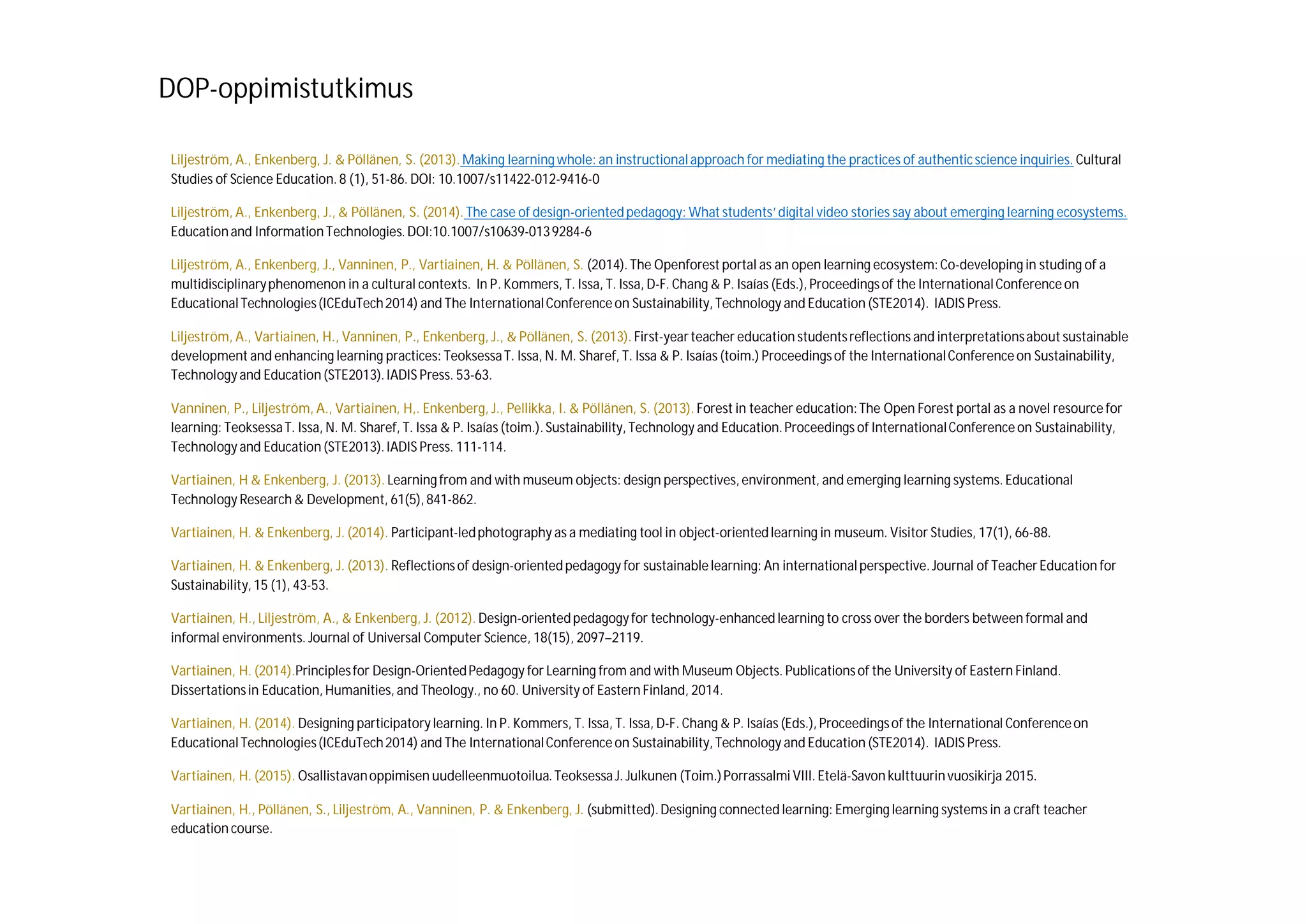 Liljeström, A., Enkenberg, J. & Pöllänen, S. (2013). Making learning whole: an instructionalapproach for mediating the practices of authenticscience inquiries. Cultural
Studies of Science Education. 8 (1), 51-86. DOI: 10.1007/s11422-012-9416-0
Liljeström, A., Enkenberg, J., & Pöllänen, S. (2014). The case of design-orientedpedagogy: What students’digital video stories say about emerging learning ecosystems.
Educationand InformationTechnologies.DOI:10.1007/s10639-0139284-6
Liljeström, A., Enkenberg, J., Vanninen, P., Vartiainen, H. & Pöllänen, S. (2014). The Openforest portal as an open learning ecosystem:Co-developing in studing of a
multidisciplinaryphenomenon in a cultural contexts. In P. Kommers, T. Issa, T. Issa, D-F. Chang & P. Isaías (Eds.), Proceedingsof the InternationalConferenceon
EducationalTechnologies(ICEduTech2014) and The InternationalConferenceon Sustainability, Technology and Education (STE2014). IADIS Press.
Liljeström, A., Vartiainen, H., Vanninen, P., Enkenberg, J., & Pöllänen, S. (2013). First-yearteacher education studentsreflections and interpretationsabout sustainable
development and enhancing learning practices: TeoksessaT. Issa, N. M. Sharef, T. Issa & P. Isaías (toim.) Proceedingsof the InternationalConferenceon Sustainability,
Technology and Education (STE2013).IADIS Press. 53-63.
Vanninen, P., Liljeström, A., Vartiainen, H,. Enkenberg, J., Pellikka, I. & Pöllänen, S. (2013). Forest in teacher education:The Open Forest portal as a novel resource for
learning: TeoksessaT. Issa, N. M. Sharef, T. Issa & P. Isaías (toim.).Sustainability, Technology and Education.Proceedings of InternationalConferenceon Sustainability,
Technology and Education (STE2013).IADIS Press. 111-114.
Vartiainen, H & Enkenberg, J. (2013). Learning from and with museum objects: design perspectives, environment, and emerging learning systems. Educational
Technology Research & Development, 61(5),841-862.
Vartiainen, H. & Enkenberg, J. (2014). Participant-ledphotography as a mediating tool in object-orientedlearning in museum. Visitor Studies, 17(1), 66-88.
Vartiainen, H. & Enkenberg, J. (2013). Reflectionsof design-orientedpedagogy for sustainablelearning: An internationalperspective.Journal of Teacher Education for
Sustainability,15 (1), 43-53.
Vartiainen, H., Liljeström, A., & Enkenberg, J. (2012). Design-orientedpedagogyfor technology-enhanced learning to cross over the borders between formal and
informal environments. Journal of Universal Computer Science, 18(15), 2097–2119.
Vartiainen, H. (2014).Principlesfor Design-OrientedPedagogy for Learning from and with Museum Objects. Publicationsof the University of Eastern Finland.
Dissertationsin Education, Humanities, and Theology., no 60. University of Eastern Finland, 2014.
Vartiainen, H. (2014). Designing participatorylearning. In P. Kommers, T. Issa, T. Issa, D-F. Chang & P. Isaías (Eds.), Proceedingsof the International Conferenceon
EducationalTechnologies(ICEduTech2014) and The InternationalConferenceon Sustainability, Technology and Education (STE2014). IADIS Press.
Vartiainen, H. (2015). Osallistavanoppimisen uudelleenmuotoilua.Teoksessa J. Julkunen (Toim.)Porrassalmi VIII. Etelä-Savon kulttuurinvuosikirja 2015.
Vartiainen, H., Pöllänen, S., Liljeström, A., Vanninen, P. & Enkenberg, J. (submitted).Designing connected learning: Emerging learning systems in a craft teacher
education course.
DOP-oppimistutkimus
 