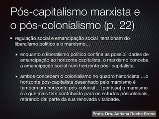 Pós-capitalismo marxista e
o pós-colonialismo (p. 22)
regulação social e emancipação social tensionam do
liberalismo político e o marxismo…

enquanto o liberalismo político conﬁna as possibilidades de
emancipação ao horizonte capitalista, o marxismo concebe
a emancipação social num horizonte pós- capitalista.

ambos concebem o colonialismo no quadro historicista …o
horizonte pós-capitalista desenhado pelo marxismo é
também um horizonte pós-colonial… [por isso] o marxismo
é a que mais tem contribuído para os estudos póscoloniais,
retirando daí parte da sua renovada vitalidade.
Profa. Dra. Adriana Rocha Bruno
 