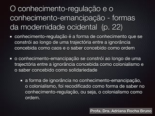 O conhecimento-regulação e o
conhecimento-emancipação - formas
da modernidade ocidental (p. 22)
conhecimento-regulação é a forma de conhecimento que se
constrói ao longo de uma trajectória entre a ignorância
concebida como caos e o saber concebido como ordem

o conhecimento-emancipação se constrói ao longo de uma
trajectória entre a ignorância concebida como colonialismo e
o saber concebido como solidariedade

a forma de ignorância no conhecimento-emancipação,
o colonialismo, foi recodiﬁcado como forma de saber no
conhecimento-regulação, ou seja, o colonialismo como
ordem.
Profa. Dra. Adriana Rocha Bruno
 