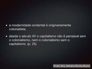 a modernidade ocidental é originariamente
colonialista;

desde o século XV o capitalismo não é pensável sem
o colonialismo, nem o colonialismo sem o
capitalismo. (p. 25)
Profa. Dra. Adriana Rocha Bruno
 
