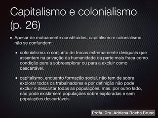 Capitalismo e colonialismo
(p. 26)
Apesar de mutuamente constituídos, capitalismo e colonialismo
não se confundem:

colonialismo: o conjunto de trocas extremamente desiguais que
assentam na privação da humanidade da parte mais fraca como
condição para a sobreexplorar ou para a excluir como
descartável. 

capitalismo, enquanto formação social, não tem de sobre
explorar todos os trabalhadores e por deﬁnição não pode
excluir e descartar todas as populações, mas, por outro lado,
não pode existir sem populações sobre exploradas e sem
populações descartáveis. 
Profa. Dra. Adriana Rocha Bruno
 