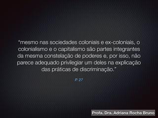 P. 27
“mesmo nas sociedades coloniais e ex-coloniais, o
colonialismo e o capitalismo são partes integrantes
da mesma constelação de poderes e, por isso, não
parece adequado privilegiar um deles na explicação
das práticas de discriminação.”
Profa. Dra. Adriana Rocha Bruno
 