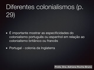 Diferentes colonialismos (p.
29)
É importante mostrar as especiﬁcidades do
colonialismo português ou espanhol em relação ao
colonialismo britânico ou francês 

Portugal - colonia da Inglaterra
Profa. Dra. Adriana Rocha Bruno
 