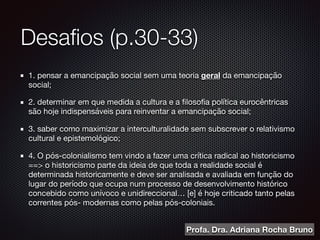 Desaﬁos (p.30-33)
1. pensar a emancipação social sem uma teoria geral da emancipação
social;

2. determinar em que medida a cultura e a ﬁlosoﬁa política eurocêntricas
são hoje indispensáveis para reinventar a emancipação social;

3. saber como maximizar a interculturalidade sem subscrever o relativismo
cultural e epistemológico;

4. O pós-colonialismo tem vindo a fazer uma crítica radical ao historicismo
==> o historicismo parte da ideia de que toda a realidade social é
determinada historicamente e deve ser analisada e avaliada em função do
lugar do período que ocupa num processo de desenvolvimento histórico
concebido como unívoco e unidireccional… [e] é hoje criticado tanto pelas
correntes pós- modernas como pelas pós-coloniais.
Profa. Dra. Adriana Rocha Bruno
 