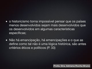 o historicismo torna impossível pensar que os países
menos desenvolvidos sejam mais desenvolvidos que
os desenvolvidos em algumas características
especíﬁcas;

Não há emancipação, há emancipações e o que as
deﬁne como tal não é uma lógica histórica, são antes
critérios éticos e políticos (P. 33)		
Profa. Dra. Adriana Rocha Bruno
 