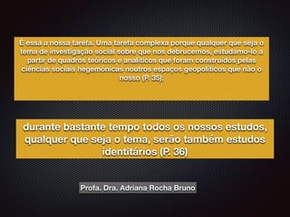 É essa a nossa tarefa. Uma tarefa complexa porque qualquer que seja o
tema de investigação social sobre que nos debrucemos, estudamo-lo a
partir de quadros teóricos e analíticos que foram construídos pelas
ciências sociais hegemónicas noutros espaços geopolíticos que não o
nosso (P. 35);
durante bastante tempo todos os nossos estudos,
qualquer que seja o tema, serão também estudos
identitários (P. 36)
Profa. Dra. Adriana Rocha Bruno
 