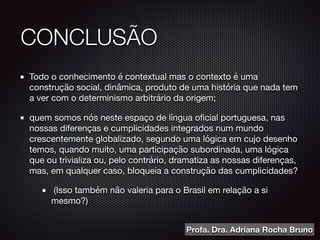 CONCLUSÃO
Todo o conhecimento é contextual mas o contexto é uma
construção social, dinâmica, produto de uma história que nada tem
a ver com o determinismo arbitrário da origem;

quem somos nós neste espaço de língua oﬁcial portuguesa, nas
nossas diferenças e cumplicidades integrados num mundo
crescentemente globalizado, segundo uma lógica em cujo desenho
temos, quando muito, uma participação subordinada, uma lógica
que ou trivializa ou, pelo contrário, dramatiza as nossas diferenças,
mas, em qualquer caso, bloqueia a construção das cumplicidades?

(Isso também não valeria para o Brasil em relação a si
mesmo?)
Profa. Dra. Adriana Rocha Bruno
 