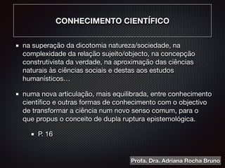 CONHECIMENTO CIENTÍFICO
na superação da dicotomia natureza/sociedade, na
complexidade da relação sujeito/objecto, na concepção
construtivista da verdade, na aproximação das ciências
naturais às ciências sociais e destas aos estudos
humanísticos…

numa nova articulação, mais equilibrada, entre conhecimento
cientíﬁco e outras formas de conhecimento com o objectivo
de transformar a ciência num novo senso comum, para o
que propus o conceito de dupla ruptura epistemológica.

P. 16
Profa. Dra. Adriana Rocha Bruno
 