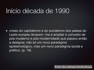 Início década de 1990
crises do capitalismo e do socialismo dos países do
Leste europeu levaram- me a ampliar o conceito de
pós-moderno e pós-modernidade que passou então
a designar, não só um novo paradigma
epistemológico, mas um novo paradigma social e
político. (p. 16)
Profa. Dra. Adriana Rocha Bruno
 
