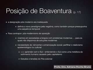 Posição de Boaventura (p. 17)
a designação pós-moderno era inadequada

deﬁnia o novo paradigma pela negativa, como também porque pressupunha
uma sequência temporal 

Para contrapor: pós-modernismo de oposição 

vivemos em sociedades a braços com problemas modernos … para os
quais não dispomos de soluções modernas

necessidade de: reinventar a emancipação social; perﬁlhar o relativismo
epistemológico ou cultural 

==> aprender com o Sul – entendendo o Sul como uma metáfora do
sofrimento humano causado pelo capitalismo 

Estudos e tensões do Pós-colonial
Profa. Dra. Adriana Rocha Bruno
 