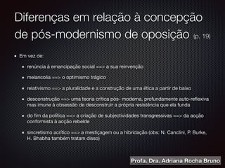 Diferenças em relação à concepção
de pós-modernismo de oposição (p. 19)
Em vez de:

renúncia à emancipação social ==> a sua reinvenção

melancolia ==> o optimismo trágico

relativismo ==> a pluralidade e a construção de uma ética a partir de baixo

desconstrução ==> uma teoria crítica pós- moderna, profundamente auto-reﬂexiva
mas imune à obsessão de desconstruir a própria resistência que ela funda

do ﬁm da política ==> a criação de subjectividades transgressivas ==> da acção
conformista à acção rebelde

sincretismo acrítico ==> a mestiçagem ou a hibridação (obs: N. Canclini, P. Burke,
H. Bhabha também tratam disso)
Profa. Dra. Adriana Rocha Bruno
 