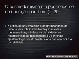 O pósmodernismo e o pós-moderno
de oposição partilham (p. 20)
a crítica do universalismo e da unilinearidade da
história, das totalidades hierárquicas e das
metanarrativas; a ênfase na pluralidade, na
heterogeneidade, nas margens ou periferias;
epistemologia construtivista, ainda que não nihilista
ou relativista.
Profa. Dra. Adriana Rocha Bruno
 