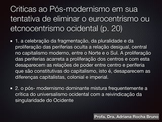 Criticas ao Pós-modernismo em sua
tentativa de eliminar o eurocentrismo ou
etcnocentrismo ocidental (p. 20)
1. a celebração da fragmentação, da pluralidade e da
proliferação das periferias oculta a relação desigual, central
no capitalismo moderno, entre o Norte e o Sul. A proliferação
das periferias acarreta a proliferação dos centros e com esta
desaparecem as relações de poder entre centro e periferia
que são constitutivas do capitalismo, isto é, desaparecem as
diferenças capitalistas, colonial e imperial.

2. o pós- modernismo dominante mistura frequentemente a
crítica do universalismo ocidental com a reivindicação da
singularidade do Ocidente
Profa. Dra. Adriana Rocha Bruno
 