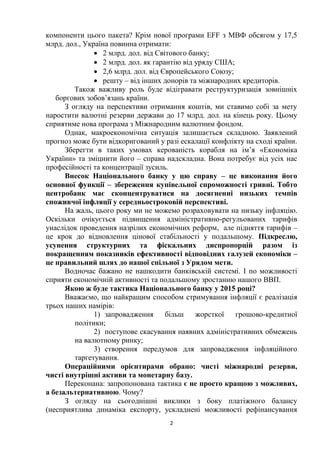 2
компоненти цього пакета? Крім нової програми EFF з МВФ обсягом у 17,5
млрд. дол., Україна повинна отримати:
 2 млрд. дол. від Світового банку;
 2 млрд. дол. як гарантію від уряду США;
 2,6 млрд. дол. від Європейського Союзу;
 решту – від інших донорів та міжнародних кредиторів.
Також важливу роль буде відігравати реструктуризація зовнішніх
боргових зобов’язань країни.
З огляду на перспективи отримання коштів, ми ставимо собі за мету
наростити валютні резерви держави до 17 млрд. дол. на кінець року. Цьому
сприятиме нова програма з Міжнародним валютним фондом.
Однак, макроекономічна ситуація залишається складною. Заявлений
прогноз може бути відкоригований у разі ескалації конфлікту на сході країни.
Зберегти в таких умовах керованість корабля на ім’я «Економіка
України» та зміцнити його – справа надскладна. Вона потребує від усіх нас
професійності та концентрації зусиль.
Внесок Національного банку у цю справу – це виконання його
основної функції – збереження купівельної спроможності гривні. Тобто
центробанк має сконцентруватися на досягненні низьких темпів
споживчої інфляції у середньостроковій перспективі.
На жаль, цього року ми не можемо розраховувати на низьку інфляцію.
Оскільки очікується підвищення адміністративно-регульованих тарифів
унаслідок проведення назрілих економічних реформ, але підняття тарифів –
це крок до відновлення цінової стабільності у подальшому. Підкреслю,
усунення структурних та фіскальних диспропорцій разом із
покращенням показників ефективності відповідних галузей економіки –
це правильний шлях до нашої спільної з Урядом мети.
Водночас бажано не нашкодити банківській системі. І по можливості
сприяти економічній активності та подальшому зростанню нашого ВВП.
Якою ж буде тактика Національного банку у 2015 році?
Вважаємо, що найкращим способом стримування інфляції є реалізація
трьох наших намірів:
1) запровадження більш жорсткої грошово-кредитної
політики;
2) поступове скасування наявних адміністративних обмежень
на валютному ринку;
3) створення передумов для запровадження інфляційного
таргетування.
Операційними орієнтирами обрано: чисті міжнародні резерви,
чисті внутрішні активи та монетарну базу.
Переконана: запропонована тактика є не просто кращою з можливих,
а безальтернативною. Чому?
З огляду на сьогоднішні виклики з боку платіжного балансу
(несприятлива динаміка експорту, ускладнені можливості рефінансування
 