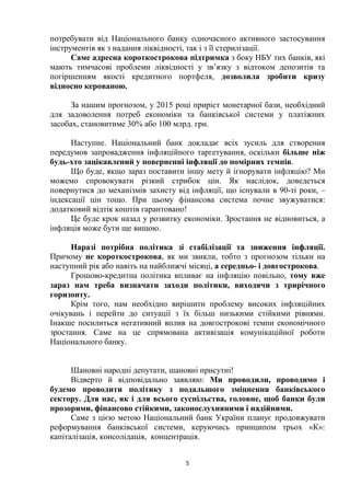 5
потребувати від Національного банку одночасного активного застосування
інструментів як з надання ліквідності, так і з її стерилізації.
Саме адресна короткострокова підтримка з боку НБУ тих банків, які
мають тимчасові проблеми ліквідності у зв’язку з відтоком депозитів та
погіршенням якості кредитного портфеля, дозволила зробити кризу
відносно керованою.
За нашим прогнозом, у 2015 році приріст монетарної бази, необхідний
для задоволення потреб економіки та банківської системи у платіжних
засобах, становитиме 30% або 100 млрд. грн.
Наступне. Національний банк докладає всіх зусиль для створення
передумов запровадження інфляційного таргетування, оскільки більше ніж
будь-хто зацікавлений у поверненні інфляції до помірних темпів.
Що буде, якщо зараз поставити іншу мету й ігнорувати інфляцію? Ми
можемо спровокувати різкий стрибок цін. Як наслідок, доведеться
повернутися до механізмів захисту від інфляції, що існували в 90-ті роки, –
індексації цін тощо. При цьому фінансова система почне звужуватися:
додатковий відтік коштів гарантовано!
Це буде крок назад у розвитку економіки. Зростання не відновиться, а
інфляція може бути ще вищою.
Наразі потрібна політика зі стабілізації та зниження інфляції.
Причому не короткострокова, як ми звикли, тобто з прогнозом тільки на
наступний рік або навіть на найближчі місяці, а середньо- і довгострокова.
Грошово-кредитна політика впливає на інфляцію повільно, тому вже
зараз нам треба визначати заходи політики, виходячи з трирічного
горизонту.
Крім того, нам необхідно вирішити проблему високих інфляційних
очікувань і перейти до ситуації з їх більш низькими стійкими рівнями.
Інакше посилиться негативний вплив на довгострокові темпи економічного
зростання. Саме на це спрямована активізація комунікаційної роботи
Національного банку.
Шановні народні депутати, шановні присутні!
Відверто й відповідально заявляю: Ми проводили, проводимо і
будемо проводити політику з подальшого зміцнення банківського
сектору. Для нас, як і для всього суспільства, головне, щоб банки були
прозорими, фінансово стійкими, законослухняними і надійними.
Саме з цією метою Національний банк України планує продовжувати
реформування банківської системи, керуючись принципом трьох «К»:
капіталізація, консолідація, концентрація.
 