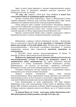 6
Зараз, на жаль, банки працюють у поганих макроекономічних умовах,
знижується якість їх кредитного портфеля, результат діяльності всієї
банківської системи від’ємний:
-53 млрд. грн. гривень у 2014 році. Тому Нацбанк й надалі буде
стимулювати банки до підвищення рівня капіталізації.
Завдяки спільній роботі Парламенту, Уряду та Національного банку
України наприкінці минулого року ухвалено важливий закон «Про заходи,
спрямовані на сприяння капіталізації та реструктуризації банків».
Також минулого року в рамках діагностичного обстеження пройшли
стрес-тести 35 найбільших за розміром активів банків, щодо 17 з них визнано
потребу у збільшенні капіталу. Разом з тим, 1 (один) із зазначених банків на
сьогодні передано до Фонду гарантування вкладів фізичних осіб.
Процеси докапіталізації банків мають сприяти підвищенню стійкості
банківської системи та захисту інтересів вкладників і кредиторів.
Побоювання з приводу стійкості банківської системи – безпідставні.
Так, ми відкликаємо ліцензії, але це не вимушена, а стандартна частина
роботи регулятора в будь-якій країні світу. Рішення про визнання банку
неплатоспроможним є результатом наглядового реагування. У кожному
конкретному випадку воно ухвалюється виключно відповідно до
законодавства.
У 2014-2015 роках визнано неплатоспроможними 39 банків. Їх
передано до Фонду гарантування вкладів фізичних осіб.
Відбувається природний процес очищення банківської системи від
неплатоспроможних установ та банків, що відмивають кошти і не
дотримуються вимог законодавства. Це сприяє зміцненню ринкової
дисципліни і в цілому підвищенню стійкості банківського сектору.
Впроваджуючи цю політику, ми виходимо з пріоритету стабільності
банківської системи, ухвалюємо виважені рішення у наглядовій діяльності.
Очищення банківської системи відбувається з дотриманням чинного
законодавства, яке захищає інтереси вкладників.
Зокрема, кожному вкладникові банку, який визнано
неплатоспроможним, Фонд гарантування вкладів фізичних осіб забезпечує
відшкодування коштів за його вкладом та відсотками, нарахованими на день
ухвалення Нацбанком рішення про неплатоспроможність банку.
Сума відшкодування не може перевищувати 200 тисяч гривень.
Інформацію щодо суми відшкодування можна знайти на офіційних сайтах
Фонду, НБУ та банків, віднесених до Фонду. Наразі вкладники-фізичні особи
28 банків повністю отримали виплати від Фонду, ще по 22 банках виплати
тривають.
За даними Фонду на 1 січня цього року майже півмільйона осіб у
2014 році отримали відшкодування у розмірі 14,3 млрд. грн.
 