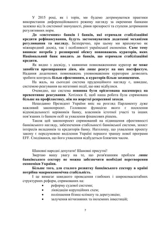7
У 2015 році, як і торік, ми будемо дотримуватися практики
використання диференційованого режиму нагляду за окремими банками
залежно від їх системної значущості, рівня прозорості та ступеня дотримання
регулятивних норм.
До «системних» банків і банків, які отримали стабілізаційні
кредити рефінансування, будуть застосовуватися додаткові механізми
регулювання та нагляду. Безперечно, при цьому ми враховуємо як
міжнародний досвід, так і особливості української економіки. Саме тому
виникає потреба у розширенні обсягу повноважень кураторів, яких
Національний банк вводить до банків, що отримали стабілізаційні
кредити.
Як видно з досвіду, з наявними повноваженнями куратор не може
запобігти протиправним діям, він лише реагує на них постфактум.
Надання додаткових повноважень уповноваженим кураторам дозволить
зробити контроль більш ефективним, а кураторів більш захищеними.
На жаль, на сьогодні система пруденційного нагляду є, швидше,
системою реагування на негативні події, що вже відбулися.
Очевидно, що система повинна бути орієнтована насамперед на
превентивне реагування. Хотілося б, щоб наша робота була спрямована
більше на профілактику, ніж на жорсткі репресивні заходи.
Нещодавно Президент України вніс на розгляд Парламенту дуже
важливий законопроект. Головною функцією якого є посилення
відповідальності керівників банку, власників істотної участі та інших
пов’язаних із банком осіб за ухвалення фінансових рішень.
Також цей законопроект спрямований на підвищення ефективності
банківського нагляду, забезпечення стабільності банківської системи, захист
інтересів вкладників та кредиторів банку. Наголошу, що ухвалення проекту
закону є передумовою виділення Україні першого траншу нової програми
EFF. Сподіваюся, що його ухвалення відбудеться ближчим часом.
Шановні народні депутати! Шановні присутні!
Звертаю вашу увагу на те, що розв'язанням проблем лише
банківського сектору не можна забезпечити необхідні перетворення
економіки України.
Більше того, для сталого розвитку банківського сектору в країні
потрібна макроекономічна стабільність.
І це вимагає швидкого проведення глибоких і широкомасштабних
структурних реформ, спрямованих на:
 реформу судової системи;
 ліквідацію корупційних схем;
 поліпшення бізнес-клімату та дерегуляцію;
 залучення вітчизняних та іноземних інвестицій;
 