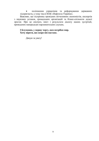 8
 поліпшення управління та реформування державних
підприємств, у тому числі НАК «Нафтогаз України».
Важливо, що підтримка провідних вітчизняних економістів, експертів
з наукових установ, громадських організацій та бізнес-спільноти дедалі
зростає. Про це свідчать зміст і результати діалогу наших зустрічей,
проведених напередодні парламентських слухань.
І безумовно, у першу чергу, нам потрібен мир.
Хочу вірити, що скоро він настане.
Дякую за увагу!
 