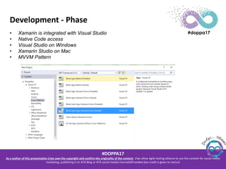 #DOPPA17
As a author of this presentation I/we own the copyright and confirm the originality of the content. I/we allow Agile testing alliance to use the content for social media
marketing, publishing it on ATA Blog or ATA social medial channels(Provided due credit is given to me/us)
Development - Phase
• Xamarin is integrated with Visual Studio
• Native Code access
• Visual Studio on Windows
• Xamarin Studio on Mac
• MVVM Pattern
 