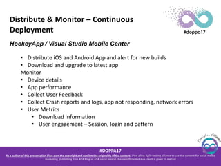 #DOPPA17
As a author of this presentation I/we own the copyright and confirm the originality of the content. I/we allow Agile testing alliance to use the content for social media
marketing, publishing it on ATA Blog or ATA social medial channels(Provided due credit is given to me/us)
Distribute & Monitor – Continuous
Deployment
HockeyApp / Visual Studio Mobile Center
• Distribute iOS and Android App and alert for new builds
• Download and upgrade to latest app
Monitor
• Device details
• App performance
• Collect User Feedback
• Collect Crash reports and logs, app not responding, network errors
• User Metrics
• Download information
• User engagement – Session, login and pattern
 