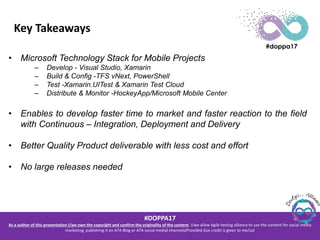 #DOPPA17
As a author of this presentation I/we own the copyright and confirm the originality of the content. I/we allow Agile testing alliance to use the content for social media
marketing, publishing it on ATA Blog or ATA social medial channels(Provided due credit is given to me/us)
Key Takeaways
• Microsoft Technology Stack for Mobile Projects
– Develop - Visual Studio, Xamarin
– Build & Config -TFS vNext, PowerShell
– Test -Xamarin.UITest & Xamarin Test Cloud
– Distribute & Monitor -HockeyApp/Microsoft Mobile Center
• Enables to develop faster time to market and faster reaction to the field
with Continuous – Integration, Deployment and Delivery
• Better Quality Product deliverable with less cost and effort
• No large releases needed
 