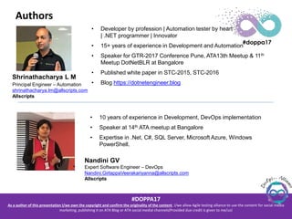 #DOPPA17
As a author of this presentation I/we own the copyright and confirm the originality of the content. I/we allow Agile testing alliance to use the content for social media
marketing, publishing it on ATA Blog or ATA social medial channels(Provided due credit is given to me/us)
Authors
Shrinathacharya L M
Principal Engineer – Automation
shrinathacharya.lm@allscripts.com
Allscripts
• Developer by profession | Automation tester by heart
| .NET programmer | Innovator
• 15+ years of experience in Development and Automation
• Speaker for GTR-2017 Conference Pune, ATA13th Meetup & 11th
Meetup DotNetBLR at Bangalore
• Published white paper in STC-2015, STC-2016
• Blog https://dotnetengineer.blog
• 10 years of experience in Development, DevOps implementation
• Speaker at 14th ATA meetup at Bangalore
• Expertise in .Net, C#, SQL Server, Microsoft Azure, Windows
PowerShell.
Nandini GV
Expert Software Engineer – DevOps
Nandini.GirlappaVeerakariyanna@allscripts.com
Allscripts
 