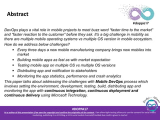 #DOPPA17
As a author of this presentation I/we own the copyright and confirm the originality of the content. I/we allow Agile testing alliance to use the content for social media
marketing, publishing it on ATA Blog or ATA social medial channels(Provided due credit is given to me/us)
Abstract
DevOps plays a vital role in mobile projects to meet buzz word “faster time to the market”
and “faster reaction to the customer” before they ask. It’s a big challenge in mobility as
there are multiple mobile operating systems vs multiple OS version in mobile ecosystem.
How do we address below challenges?
 Every three days a new mobile manufacturing company brings new mobiles into
market
 Building mobile apps as fast as with market expectation
 Testing mobile app on multiple OS vs multiple OS versions
 Distributing app and notification to stakeholders
 Monitoring the app statistics, performance and crash analytics
This paper talks about addressing the challenges with Mobile DevOps process which
involves setting the environment, development, testing, build, distributing app and
monitoring the app with continuous integration, continuous deployment and
continuous delivery using Microsoft Technology.
 