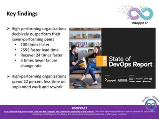 #DOPPA17
As a author of this presentation I/we own the copyright and confirm the originality of the content. I/we allow Agile testing alliance to use the content for social media
marketing, publishing it on ATA Blog or ATA social medial channels(Provided due credit is given to me/us)
Key findings
 High-performing organizations
decisively outperform their
lower-performing peers
• 200 times faster
• 2555 faster lead time
• Recover 24 times faster
• 3 times lower failure
change rate
 High-performing organizations
spend 22 percent less time on
unplanned work and rework
 