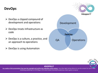 #DOPPA17
As a author of this presentation I/we own the copyright and confirm the originality of the content. I/we allow Agile testing alliance to use the content for social media
marketing, publishing it on ATA Blog or ATA social medial channels(Provided due credit is given to me/us)
DevOps
Development
OperationsQA
DevOps
 DevOps a clipped compound of
development and operations
 DevOps treats Infrastructure as
code
 DevOps is a culture, a practice, and
an approach to operations
 DevOps is using Automation
 