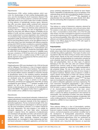 Polyorthoesters
Polyorthoesters (POE), surface eroding polymers which over-
come the disadvantages of bulk eroding biodegradable poly-
mers, were ﬁrst developed by ALZA Corporation (Alzamer®).The
hydrophobic nature of these polymers combined with hydrolyt-
ically labile bonds on the surface makes them excellent materials
for drug delivery of hydrolytically sensitive agents. Moreover
they offer zero-order release proﬁle combined with enhanced
stability of the drug which is very difﬁcult to attain with conven-
tional polyesters.[1,2,11]
These are relatively easily synthesized by
reacting a diol and a diketene. The rates of degradation can be
altered by using diols with different degrees of ﬂexibility and by
addition of acidic and basic excipients. Polyols based on lactides
can be copolymerized to increase degradation rates ranging from
15 to hundreds of days. Apart from tailoring the polymer to suit the
degradation proﬁle, pH sensitivity of them also makes them attrac-
tive for many drug delivery systems. So far, four different classes of
poly (ortho esters) have been developed with different properties
among which POE IV has been considered as a potential candidate
for biomedical applications because of its excellent scalability and
well controlled release proﬁle offered by it. γ-Hydroxybutyric acid,
the degradation product of POE I, showed the autocatalytic effect
for which POE II was developed to overcome it. Scalability issues
and poor consistency of POE III have led to the development of
POE IV which is in turn a modiﬁed version of POE II. Lactic and
glycolic segments were incorporated into POE IV to achieve the re-
quired degradation rates.[28–32]
Polyphosphoesters
Polyphosphoesters (PPE) were developed in the 1970s by Penczek
and his colleagues. They belong to a class of inorganic polymers
containing phosphorous atom in their backbone. These polymers
are synthesized by various routes like ring opening, poly condensa-
tion and poly addition reactions. Hydrolytic or enzymatic cleavage
of phosphoester bonds in the backbone produces phosphate,
alcohol and diols as breakdown products. Novel polymer prodrugs
are developed using the pentavalency of phosphorous atom
which helps in linkage of drugs or proteins to the polymer.
Aminoethyl, aminohexyl and methyl-amino ethyl PPEs are being
investigated for gene delivery.[25,33–36]
Synthetic versatility of this
polymer has led to the development of a copolymer poly
(lactide-co-ethyl phosphate) for the delivery of chemotherapeutic
agents (PACLIMER®). This polymer further ﬁnds its application as
nerve conduits and as scaffolds for tissue engineering.[2,6]
Polycarbonates
Polyimino carbonates, tyrosine-based carbonates, cholesterol end-
capped polycarbonates and ethyl ester pendant group containing
polycarbonates are important materials of this class explored in
biomedical applications. The low mechanical strength of this class
of polymers turned out to be advantageous in soft tissue genera-
tion like poly trimethylene carbonate, as an implant material for
soft tissue regeneration. The same property is not suitable for
orthopedic applications and other ﬁelds where mechanical
strength is required. Hence, the copolymers of polycarbonates
were developed with glycolides and other cyclic lactones for appli-
cation as suture materials and bone ﬁxation devices (Maxon®,
Acufex®, BioSyn®). More speciﬁcally, cholesterol end-capped
polycarbonates are investigated in tissue engineering and tyro-
sine-based carbonates in orthopedic applications, and ethyl ester
group containing polycarbonates are explored for bone ﬁxation
devices. Degradation of polycarbonates occurs by hydrolysis of the
carbonate group, and the rate can be altered by variation in the pen-
dant groups of the side chain.[6,9,10,33,37–39]
Also, degradation of
polycarbonates into two alcohols and carbon dioxide which allevi-
ates the acid bursting effect of polyesters is worth mentioning.
Poly (diol citrates)
They belong to a group of elastomeric polyesters obtained by
polycondensation reaction between citric acid and various diols.
The variation in diols alters mechanical and degradation proper-
ties. Poly (1, 8-octanediol-co-citrate) (POC), one of the ﬁrst poly
(diol citrates), has been investigated for ligament reconstruction
and vascular engineering due to its excellent mechanical proper-
ties and hemocompatibility. Other effects like decreased platelet
adhesion and clotting exhibited by POC were shown to be better
relative to the effects shown by PLGA or PTFE with regard to
vascular engineering.[6,33,40,41]
Polyanhydrides
The low hydrolytic stability of these polymers coupled with hydro-
phobic nature makes them ideal candidates for short-term (weeks)
controlled drug delivery applications. These types of surface erod-
ing polymers allow the release of drug at a known rate at any time
during erosion. Diacids are the most commonly used monomers
for the synthesis of polyanhydrides by condensation activated by
acetic anhydride. Apart from the basic types of aromatic, aliphatic,
fatty acid polyanhydrides, there are other types of polymers
belonging to this class with ester, ether and urethane linkages
obtained from immense variety of diacid monomers available.
Polyanhydrides degrade by hydrolysis of highly hydrolytically la-
bile anhydride linkage. The rate of degradation can be custom
designed according to application by means of minor changes in
the polymer backbone. Aliphatic variety of polymers is soluble in
organic solvents and degrades at a faster rate, whereas aromatic
polyanhydrides are insoluble in organic solvents and degrade
slowly. However, both are crystalline in nature.[4,9,42,43]
The basic
types are investigated for drug delivery, whereas modiﬁed versions
are useful in orthopedic applications and tissue engineering. The
most extensively investigated polyanhydride is poly [(carboxy
phenoxy) propane-sebacic acid] (PCPP-SA). Gliadel® is based on
PCPP-SA which is used as a delivery matrix for controlled delivery
of the chemotherapeutic carmustine to treat brain cancer.
Septacin®, a copolymer based on 1:1 sebacic acid and erucic acid
dimer, is used for the delivery of gentamicine in the treatment of
osteomyelitis. Poly (anhydrides-co-imides) have been developed
in order to combine the mechanical properties of polyimides with
surface eroding properties of poly anhydrides, and they are being
explored as scaffolds for tissue engineering.[1,2,6,44,45]
Polyurethanes
These polymers belong to a class of thermoplastic synthetic
polymers which are widely investigated for the development of
long-term implants. Excellent biocompatibility, biological perfor-
mances, mechanical properties and synthetic versatility lead to
the development of biodegradable polyurethanes. Initially,
biostable polyurethanes were used in various biomedical appli-
cations. Conventional polyurethanes (PUs) are synthesized by
using three monomers like a diisocyanate, a diol or diamine
chain extender and a long-chain diol. However, an equimolar
S. DOPPALAPUDI ET AL.
wileyonlinelibrary.com/journal/pat Copyright © 2014 John Wiley & Sons, Ltd. Polym. Adv. Technol. 2014, 25 427–435
430
 