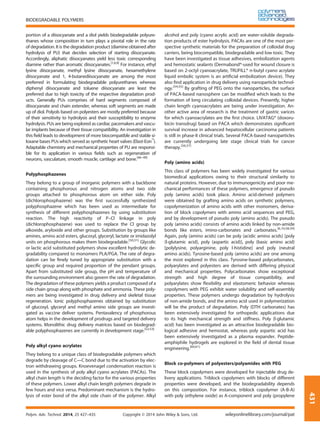 portion of a diisocyanate and a diol yields biodegradable polyure-
thanes whose composition in turn plays a pivotal role in the rate
of degradation. It is the degradation product (diamine obtained after
hydrolysis of PU) that decides selection of starting diisocyanate.
Accordingly, aliphatic diisocyanates yield less toxic corresponding
diamine rather than aromatic diisocyanates.[1,6,9]
For instance, ethyl
lysine diisocyanate, methyl lysine diisocyanate, hexamethylene
diisocyanate and 1, 4-butanediisocyanate are among the most
preferred in formulating biodegradable polyurethanes whereas
diphenyl diisocyanate and toluene diisocyanate are least the
preferred due to high toxicity of the respective degradation prod-
ucts. Generally PUs comprises of hard segments composed of
diisocyanate and chain extender, whereas soft segments are made
up of diol. Polyols based on polyesters are mostly preferred because
of their sensitivity to hydrolysis and their susceptibility to enzyme
hydrolysis. PUs are being explored as cardiac pacemakers and vascu-
lar implants because of their tissue compatibility. An investigation in
this ﬁeld leads to development of more biocompatible and stable si-
loxane bases PUs which served as synthetic heart valves (Elast-Eon™
).
Adaptable chemistry and mechanical properties of PU are responsi-
ble for its application in various ﬁelds such as regeneration of
neurons, vasculature, smooth muscle, cartilage and bone.[46–49]
Polyphosphazenes
They belong to a group of inorganic polymers with a backbone
containing phosphorous and nitrogen atoms and two side
groups attached to phosphorous atom on either side. Poly
(dichlorophosphazene) was the ﬁrst successfully synthesized
polyphosphazene which has been used as intermediate for
synthesis of different polyphosphazenes by using substitution
reaction. The high reactivity of P–Cl linkage in poly
(dichlorophosphazene) was used to replace the Cl group by
alkoxide, aryloxide and other groups. Substitution by groups like
amines, amino acid esters, glucosyl, glyceryl, lactate or imidazolyl
units on phosphorous makes them biodegradable.[50,51]
Glycolic
or lactic acid substituted polymers show excellent hydrolytic de-
gradability compared to monomers PLA/PGA. The rate of degra-
dation can be ﬁnely tuned by appropriate substitution with a
speciﬁc group and required proportion of the pendant groups.
Apart from substituted side group, the pH and temperature of
the surrounding environment also govern the rate of degradation.
The degradation of these polymers yields a product composed of a
side chain group along with phosphate and ammonia. These poly-
mers are being investigated in drug delivery and skeletal tissue
regeneration. Ionic polyphosphazenes obtained by substitution
of glucosyl, glyceryl and methyl amino side groups are investi-
gated as vaccine deliver systems. Pentavalency of phosphorous
atom helps in the development of prodrugs and targeted delivery
systems. Monolithic drug delivery matrices based on biodegrad-
able polyphosphazenes are currently in development stage.[52,53]
Poly alkyl cyano acrylates
They belong to a unique class of biodegradable polymers which
degrade by cleavage of C―C bond due to the activation by elec-
tron withdrawing groups. Knoevenagel condensation reaction is
used in the synthesis of poly alkyl cyano acrylates (PACAs). The
alkyl chain length is the deciding factor for the various properties
of these polymers. Lower alkyl chain length polymers degrade in
few hours and vice versa. Predominant mechanism is the hydro-
lysis of ester bond of the alkyl side chain of the polymer. Alkyl
alcohol and poly (cyano acrylic acid) are water-soluble degrada-
tion products of ester hydrolysis. PACAs are one of the most per-
spective synthetic materials for the preparation of colloidal drug
carriers, being biocompatible, biodegradable and low toxic. They
have been investigated as tissue adhesives, embolization agents
and hemostatic sealants (Dermabond®-used for wound closure is
based on 2-octyl cyanoacrylate, TRUFILL® n-butyl cyano acrylate
liquid embolic system is an artiﬁcial embolization device). They
also ﬁnd application in drug delivery using nanoparticle technol-
ogy.[54,55]
By grafting of PEG onto the nanoparticles, the surface
of PACA-based nanosphere can be modiﬁed which leads to the
formation of long circulating colloidal devices. Presently, higher
chain length cyanoacrylates are being under investigation. An-
other active area of research is the treatment of gastric varices
for which cyanoacrylates are the ﬁrst choice. LIVATAG® (doxoru-
bicin transdrug) based on PACA which demonstrates signiﬁcant
survival increase in advanced hepatocellular carcinoma patients
is still in phase-II clinical trials. Several PACA-based nanoparticles
are currently undergoing late stage clinical trials for cancer
therapy.[56,57]
Poly (amino acids)
This class of polymers has been widely investigated for various
biomedical applications owing to their structural similarity to
natural proteins. However, due to immunogenicity and poor me-
chanical performances of these polymers, emergence of pseudo
poly (amino acids) took place. Amino acid-derived polymers
were obtained by grafting amino acids on synthetic polymers,
copolymerization of amino acids with other monomers, deriva-
tion of block copolymers with amino acid sequences and PEG,
and by development of pseudo poly (amino acids). The pseudo
poly (amino acids) consists of amino acids linked by non-amide
bonds like esters, imino-carbonates and carbonates.[6,10,58,59]
Again, poly (amino acids) can be poly (acidic amino acids) [poly
(l-glutamic acid), poly (aspartic acid)], poly (basic amino acid)
[polylysine, polyarginine, poly l-histidine] and poly (neutral
amino acids). Tyrosine-based poly (amino acids) are one among
the most explored in this class. Tyrosine-based polycarbonates,
polyarylates and polyesters are derived with differing physical
and mechanical properties. Polycarbonates show exceptional
strength and high degree of tissue compatibility, and
polyarylates show ﬂexibility and elastomeric behavior whereas
copolymers with PEG exhibit water solubility and self-assembly
properties. These polymers undergo degradation by hydrolysis
of non-amide bonds, and the amino acid used in polymerization
will be the product of degradation. Poly (DTH carbonates) has
been extensively investigated for orthopedic applications due
to its high mechanical strength and stiffness. Poly (l-glutamic
acid) has been investigated as an attractive biodegradable bio-
logical adhesive and hemostat, whereas poly aspartic acid has
been extensively investigated as a plasma expander. Peptide-
amphiphile hydrogels are explored in the ﬁeld of dental tissue
engineering.[60,61]
Block co-polymers of polyesters/polyamides with PEG
These block copolymers were developed for injectable drug de-
livery applications. Triblock copolymers with blocks of different
properties were developed, and the biodegradability depends
on this composition. For instance, triblock copolymer (A-B-A)
with poly (ethylene oxide) as A-component and poly (propylene
BIODEGRADABLE POLYMERS
Polym. Adv. Technol. 2014, 25 427–435 Copyright © 2014 John Wiley & Sons, Ltd. wileyonlinelibrary.com/journal/pat
431
 