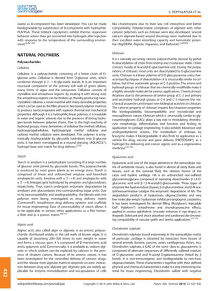 oxide) as B-component has been developed. This can be made
biodegradable by substitution of B-component with hydrophilic
PLA/PGA. These triblock copolymers exhibit thermo responsive
behavior where they get converted into hydrogels after injection
with response to the temperature of the surrounding environ-
ment.[6,62–64]
NATURAL POLYMERS
Polysaccharides
Cellulose
Cellulose is a polysaccharide consisting of a linear chain of D-
glucose units. Cellulose is derived from D-glucose units, which
condense through β (1→ 4)-glycosidic bonds. It is an important
structural component of the primary cell wall of green plants,
many forms of algae and the oomycetes. Cellulose consists of
crystalline and amorphous regions. By treating it with strong acid,
the amorphous regions can be broken up, thereby producing nano-
crystalline cellulose, a novel material with many desirable properties
which can be used as the ﬁller phase in bio-based polymer matrices
to produce nanocomposites with superior thermal and mechanical
properties. Although it is a hydrophilic linear polymer, it is insoluble
in water and organic solvents due to the presence of strong hydro-
gen bonds between polymer chains. Due to the high reactivity of
hydroxyl groups, many derivatives of cellulose like methyl cellulose,
hydroxypropylcellulose, hydroxypropyl methyl cellulose and
carboxy methyl cellulose were developed. This polymer is enzy-
matically biodegradable by glycoside hydrolases into D-glucose
units. It has been investigated as a wound dressing (AQUACEL®),
hydrogel base and matrix for drug delivery.[2,65]
Starch
Starch or amylum is a carbohydrate consisting of a large number
of glucose units joined by glycosidic bonds. This polysaccharide
is produced by most green plants as an energy store. Starch is
composed of linear and unbranched amylose and branched
amylopectin units. Amylose with α (1 → 4) and amylopectin with
α (1 → 6) linkages gets hydrolyzed by amylases and glucosidases,
respectively. Thus, starch undergoes enzymatic degradation by
amylases and glucosidases into corresponding sugar units. Due
to its biocompatibility and biodegradability, the blends with this
polymer were being investigated as drug delivery matrix
(Contramid®), bioadhesive drug delivery systems and scaffolds
for tissue engineering. Ease of processability of starch allows it
to be applicable in various other applications as a ﬁlm former,
a ﬁber and as a porous matrix.[66,67]
Alginic acid
Alginic acid, also called algin or alginate, is an anionic polysac-
charide distributed widely in the cell walls of brown algae. It is
capable of absorbing 200–300 times its own weight in water
and forms a viscous gum. It is composed of D-mannuronic acid
and L-guluronic acid. Commercially, it is available as sodium algi-
nate in which sodium can be replaced by calcium in the pres-
ence of divalent cations. Because of its anionic nature, it has
been investigated for the controlled delivery of cationic drugs,
and the release from alginate matrices depends on ionic interac-
tion between drug and alginate gel. Alginate gels are widely ap-
plicable for enzyme immobilization and encapsulation of cells
like chondrocytes due to their low cell interaction and better
compatibility. Polyelectrolyte complexes of alginate with other
cationic polymers such as chitosan were also developed. Several
calcium alginate-based wound dressings were marketed due to
their excellent water absorbing capacity and hemostatic poten-
tial (AlgiDERM, Algisite, Hyperion, and Kaltostat).[2,68,69]
Chitosan
It is a naturally occurring cationic polysaccharide derived by partial
N-deacetylation of chitin from shrimp and crustacean shells. Chitin
consists mostly of N-acetyl-D-glucosamine-unit. During the prepa-
rations of chitosan, most units are deacetylated to D-glucosamine
units. Chitosan is a linear polymer of β-D glucopyranose units char-
acterized by degree of deacetylation. It is structurally similar to cel-
lulose, but it has acetamide groups at C-2 position. The amino and
hydroxyl groups of chitosan that are chemically modiﬁable make it
a highly versatile molecule for various applications. Chemical mod-
iﬁcations due to the presence of amino group at C-2 and primary
and secondary hydroxyl groups at C-6 and C-3 improve the me-
chanical properties and impart new biological activities in chitosan.
The cationic property of chitosan imparts key bioactive properties
like biodegradability, biocompatibility and microbicidal and
mucoadhesive nature. Chitosan which is structurally similar to gly-
cosaminoglycans (GAG) plays a key role in modulating chondro-
cyte morphology, differentiation and function and ﬁnding its
application in cartilage engineering. It also exhibits biosensor and
antihyperlipidemic actions. The metabolism of chitosan by
lysozyme makes it biodegradable. It also ﬁnds its application as a
vehicle for drug, vaccine and gene delivery (PROTOSAN®), as a
hydrogel for delivering anti cancer agents and as a regenerative
medicine.[70–74]
Hyaluronic acid
Hyaluronic acid, one of the major elements in the extracellular ma-
trix of vertebrate tissues, is also found in almost all body ﬂuids and
tissues, such as the synovial ﬂuid, the vitreous humor of the
cieye and hyaline cartilage. HA is an unbranched non-sulfated
glycosaminoglycans composed of repeating disaccharides β-1,4-D-
glucuronic acid and β-1,3-N-acetyl-D-glucosamide. Three types of
enzymes like hyaluronidase (hyase), β-d-glucuronidase and β-N-ace-
tyl-hexosaminidase catalyze the enzymatic degradation of HA. The
degradation products of hyaluronan, oligosaccharides and very
low molecular weight hyaluronan exhibit pro-angiogenic properties.
It has been investigated for dermal ﬁlling (Restylane-L Injectable
Gel®, Hylaform®) antiadhesive and chondroprotective effects,
applied in various ophthalmic (viscosity enhancer in eye drops), or-
thopedic (lubricant and shock absorber) and cardiovascular (increas-
ing compatibility of vascular grafts and stents) applications.[75–77]
Chondroitin sulphate
Chondroitin sulphate found extensively in the extracellular matrix
of particular cartilage is obtained by extraction from tissues of
several animals (bovine, porcine, avian, cartilagenous ﬁshes, etc).
Chondroitin sulphate, a GAG of the same class as glucosamine, is
composed of alternate sequences of differently sulfated residues
of D-glucuronic acid and N-acetyl-D-galactosamine linked by β
bonds. It is non-immunogenic and biodegradable to non-toxic
oligosaccharides. These characteristics together with their deﬁned
physical and chemical characteristics make it a very interesting ma-
terial for tissue engineering. Chondroitin sulfate with negative
S. DOPPALAPUDI ET AL.
wileyonlinelibrary.com/journal/pat Copyright © 2014 John Wiley & Sons, Ltd. Polym. Adv. Technol. 2014, 25 427–435
432
 