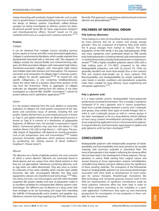 charge interacting with positively charged molecules such as poly-
mers or growth factors is anticipated being a key issue to facilitate
the design of delivery systems. Chondroitin sulfate–chitosan
sponges are being investigated as delivery systems for plate-
let-derived growth factor-BB, for bone regeneration (Integra®)
and chondroprotective effects. Viscoat® based on CS was
marketed which acts as a surgical aid in cataract extraction.[78,79]
Proteins
Collagen
It can be obtained from multiple sources including porcine,
bovine, equine or human and offers many biomedical applications.
Collagen is synthesized by ﬁbroblasts, which usually originate from
pluripotential adventitial cells or reticulum cells. The categories of
collagen include the classical ﬁbrillar and network-forming colla-
gens, the ﬁbril-associated collagens with interrupted triple helices,
membrane-associated collagens with interrupted triple helices
and multiple triple-helix domains and interruptions. The sequence
and amino acid composition of collagen help in choosing a partic-
ular collagen for speciﬁc application.[80–84]
At neutral pH, only
speciﬁc collagenases, i.e. zinc containing metalloproteinases,
cleave the native helix at a position, about three quarters of the
way from the N-terminus. Fibrils as aggregates of collagen
molecules are degraded starting from the exterior. It has been
investigated as a dermal ﬁller (Arteﬁll®, Cosmoderm™
) vehicle for
protein delivery and in ophthalmic applications.[85,86]
Gelatin
It is the product obtained from the acid, alkaline or enzymatic
hydrolysis of collagen, the chief protein component of the skin,
bones and connective tissue of animals, including ﬁsh and
poultry. Gelatin derived from an acid-treated precursor is known
as Type A, and gelatin derived from an alkali-treated process is
known as Type B. It consists of a distribution of polypeptide
fragments of different sizes. Gel strength is expressed in (gram)
bloom. Commercial gelatins may vary from low bloom (<150)
medium bloom (150–220) to high bloom (> 220) types. The pos-
sible degree of degradation will depend on several parameters
such as pH, temperature, time and concentration.[87,88]
Gelatin
possesses hemostatic application which produces hemostasis
by accelerating the clotting process of blood (Gelfoam®,
Surgifoam®, Floseal matrix®).
Albumin
The albumins are a family of globular proteins, the most common
of which is serum albumin. Albumins are commonly found in
blood plasma and are unique from other blood proteins in that
they are not glycosylated. Substances containing albumins, such
as egg white, are called albuminoids. They also serve as carriers
for molecules of low water solubility which includes lipid soluble
hormones, bile salts, unconjugated bilirubin, free fatty acids
(apoprotein), calcium, ions (transferrin) and some drugs.[15,89]
Albu-
min being non-toxic, non-immunogenic and with other favorable
properties like greater stability and ease of preparation makes it
an excellent candidate for nanoparticulate delivery systems (nab-
technology). The different uses of albumin as a drug carrier that
have emerged so far are fascinating and range from extending
the half-life of therapeutically active proteins and peptides (e.g.
Albuferon, Levemir) and drug targeting (e.g. MTX-HSA, Abraxane).
Recently, FDA approved a surgical tissue adhesive based on bovine
albumin and glutaraldehyde.[14,90,91]
POLYMERS OF MICROBIAL ORIGIN
Poly hydroxy alkanoates
These belong to a class of intracellular biopolymers synthesized
by many bacteria and act as carbon and energy storage
granules. They are composed of β-hydroxy fatty acids where
the R group changes from methyl to tridecyl. The main
biopolymer of the PHA family is the poly hydroxybutyrate (PHB),
and many copolymers were synthesized based on PHB namely
poly (hydroxybutyrate-co-hydroxyvalerate, poly hydroxybutyrate-
co-hydroxyhexanoate) and poly (hydroxybutyrate-co-hydroxyoct-
anoate.[92]
PHB is highly crystalline polyester (above 50%) with a
high melting point of 173–180°C, compared to the other
biodegradable polyesters, and with Tg around 5°C. PHAs are
generally classiﬁed into short-chain-length (four or ﬁve carbons)
PHA and medium-chain-length (six or more carbons) PHA.
Biocompatibility and biodegradability by simple hydrolysis of
ester bonds in aerobic conditions and piezoelectric properties
make them suitable for drug delivery, tissue engineering and
orthopedic applications.[2,93]
Poly (γ-glutamic acid)
It is a water-soluble, anionic, biodegradable homo-polyamide
produced by microbial fermentation. This is actually a copolymer
composed of D- and L-glutamic acid in various proportions.
Apart from α-amide linkages between α-amino and γ-carboxylic
acid groups, they exhibit other types of amide linkages that in-
volve β- and γ-carboxylic groups as well as ε-amino groups. It
has been investigated so far as a drug delivery vehicle (delivery
of taxol using covalent immobilization technique), scaffolds for
tissue engineering application and as a thermosensitive polymer.
A surgical adhesive and haemostatic agent based on gelatin and
poly (glutamic acid) has been developed.[2,58,94]
CONCLUSIONS
Biodegradable polymers with indispensable properties of biode-
gradability and biocompatibility have been proved to be versatile
materials with enormous potential in biomedical ﬁeld. The
trend of biomaterials in the market is reﬂecting the immense effort
that has been kept in the development of these polymers. The ap-
plications in various ﬁelds starting from surgical sutures and
wound dressing to tissue regeneration, enzyme immobilization,
controlled drug delivery and gene delivery prove the signiﬁcance
of these amazing materials. The emergence of the biomaterials
based on biodegradable polymers by overcoming disadvantages
associated with them leads to development of novel strate-
gies for various therapies. Breakthrough innovations like
Nab technology and constantly growing research work in this
ﬁeld are representative of signiﬁcant contributions made by
these polymers. Extensive effort has been kept in order to
mold these polymers according to the suitability in a parti-
cular application. Furthermore, they open up very interesting
perspectives for investigation of new properties in them suit-
able for new indications.
BIODEGRADABLE POLYMERS
Polym. Adv. Technol. 2014, 25 427–435 Copyright © 2014 John Wiley & Sons, Ltd. wileyonlinelibrary.com/journal/pat
433
 