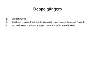 Doppelgängers
1. Written round
2. Each set it taken from the Doppelgängers series on Cricinfo's Page 2
3. Non-cricketer is shown and you have to identify the cricketer
 