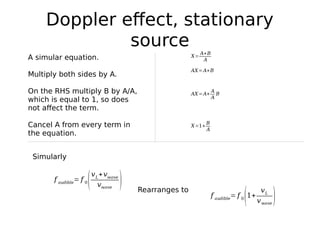 Doppler effect, stationary
source
f audible
= f 0
(
vL
+vwave
vwave
)
X=
A+B
AA simular equation.
Multiply both sides by A.
On the RHS multiply B by A/A,
which is equal to 1, so does
not affect the term.
Cancel A from every term in
the equation.
AX=A+B
AX=A+
A
A
B
X=1+
B
A
Simularly
f audible
= f 0
(1+
vL
vwave
)
Rearranges to
 