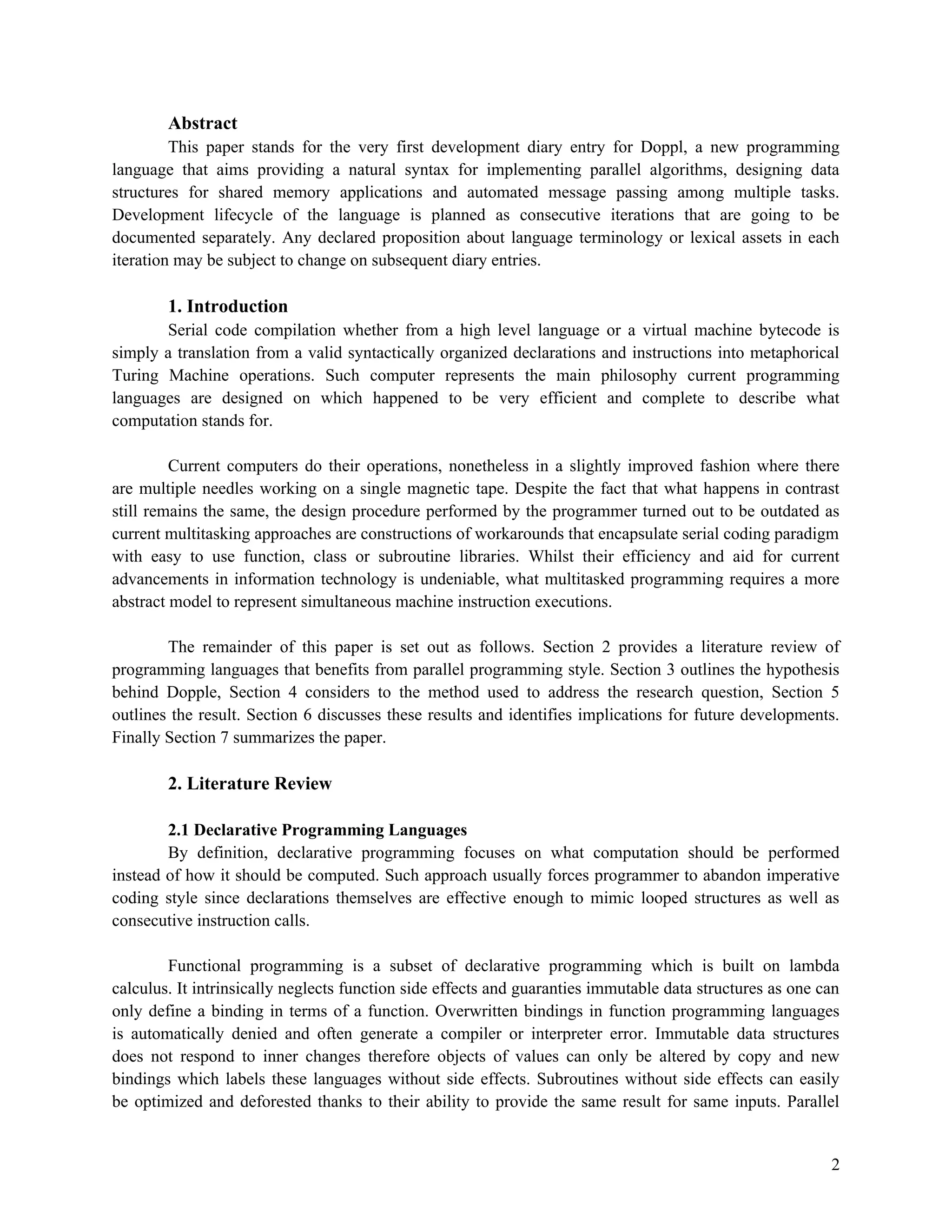 Abstract
This paper stands for the very first development diary entry for Doppl, a new programming
language that aims providing a natural syntax for implementing parallel algorithms, designing data
structures for shared memory applications and automated message passing among multiple tasks.
Development lifecycle of the language is planned as consecutive iterations that are going to be
documented separately. Any declared proposition about language terminology or lexical assets in each
iteration may be subject to change on subsequent diary entries.

1. Introduction
Serial code compilation whether from a high level language or a virtual machine bytecode is
simply a translation from a valid syntactically organized declarations and instructions into metaphorical
Turing Machine operations. Such computer represents the main philosophy current programming
languages are designed on which happened to be very efficient and complete to describe what
computation stands for.
Current computers do their operations, nonetheless in a slightly improved fashion where there
are multiple needles working on a single magnetic tape. Despite the fact that what happens in contrast
still remains the same, the design procedure performed by the programmer turned out to be outdated as
current multitasking approaches are constructions of workarounds that encapsulate serial coding paradigm
with easy to use function, class or subroutine libraries. Whilst their efficiency and aid for current
advancements in information technology is undeniable, what multitasked programming requires a more
abstract model to represent simultaneous machine instruction executions.
The remainder of this paper is set out as follows. Section 2 provides a literature review of
programming languages that benefits from parallel programming style. Section 3 outlines the hypothesis
behind Dopple, Section 4 considers to the method used to address the research question, Section 5
outlines the result. Section 6 discusses these results and identifies implications for future developments.
Finally Section 7 summarizes the paper.

2. Literature Review
2.1 Declarative Programming Languages
By definition, declarative programming focuses on what computation should be performed
instead of how it should be computed. Such approach usually forces programmer to abandon imperative
coding style since declarations themselves are effective enough to mimic looped structures as well as
consecutive instruction calls.
Functional programming is a subset of declarative programming which is built on lambda
calculus. It intrinsically neglects function side effects and guaranties immutable data structures as one can
only define a binding in terms of a function. Overwritten bindings in function programming languages
is automatically denied and often generate a compiler or interpreter error. Immutable data structures
does not respond to inner changes therefore objects of values can only be altered by copy and new
bindings which labels these languages without side effects. Subroutines without side effects can easily
be optimized and deforested thanks to their ability to provide the same result for same inputs. Parallel

2

 