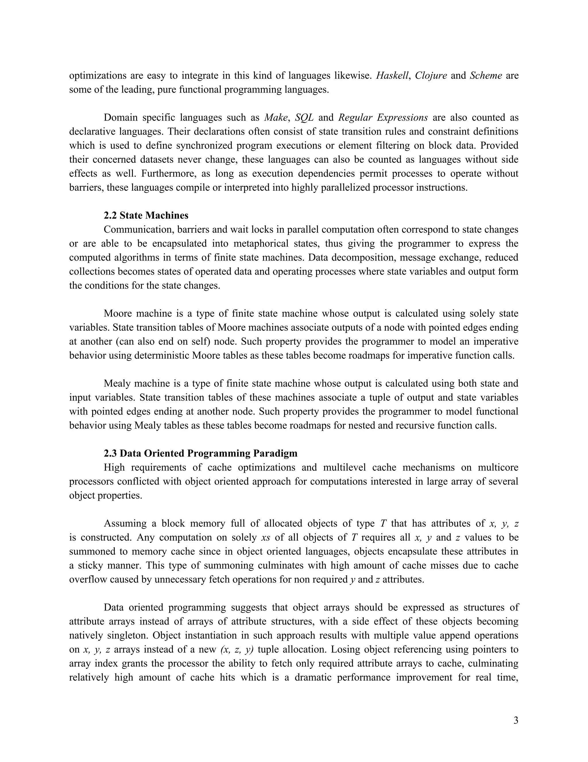 optimizations are easy to integrate in this kind of languages likewise. Haskell, Clojure and Scheme are
some of the leading, pure functional programming languages.
Domain specific languages such as Make, SQL and Regular Expressions are also counted as
declarative languages. Their declarations often consist of state transition rules and constraint definitions
which is used to define synchronized program executions or element filtering on block data. Provided
their concerned datasets never change, these languages can also be counted as languages without side
effects as well. Furthermore, as long as execution dependencies permit processes to operate without
barriers, these languages compile or interpreted into highly parallelized processor instructions.
2.2 State Machines
Communication, barriers and wait locks in parallel computation often correspond to state changes
or are able to be encapsulated into metaphorical states, thus giving the programmer to express the
computed algorithms in terms of finite state machines. Data decomposition, message exchange, reduced
collections becomes states of operated data and operating processes where state variables and output form
the conditions for the state changes.
Moore machine is a type of finite state machine whose output is calculated using solely state
variables. State transition tables of Moore machines associate outputs of a node with pointed edges ending
at another (can also end on self) node. Such property provides the programmer to model an imperative
behavior using deterministic Moore tables as these tables become roadmaps for imperative function calls.
Mealy machine is a type of finite state machine whose output is calculated using both state and
input variables. State transition tables of these machines associate a tuple of output and state variables
with pointed edges ending at another node. Such property provides the programmer to model functional
behavior using Mealy tables as these tables become roadmaps for nested and recursive function calls.
2.3 Data Oriented Programming Paradigm
High requirements of cache optimizations and multilevel cache mechanisms on multicore
processors conflicted with object oriented approach for computations interested in large array of several
object properties.
Assuming a block memory full of allocated objects of type T that has attributes of x, y, z
is constructed. Any computation on solely xs of all objects of T requires all x, y and z values to be
summoned to memory cache since in object oriented languages, objects encapsulate these attributes in
a sticky manner. This type of summoning culminates with high amount of cache misses due to cache
overflow caused by unnecessary fetch operations for non required y and z attributes.
Data oriented programming suggests that object arrays should be expressed as structures of
attribute arrays instead of arrays of attribute structures, with a side effect of these objects becoming
natively singleton. Object instantiation in such approach results with multiple value append operations
on x, y, z arrays instead of a new (x, z, y) tuple allocation. Losing object referencing using pointers to
array index grants the processor the ability to fetch only required attribute arrays to cache, culminating
relatively high amount of cache hits which is a dramatic performance improvement for real time,

3

 
