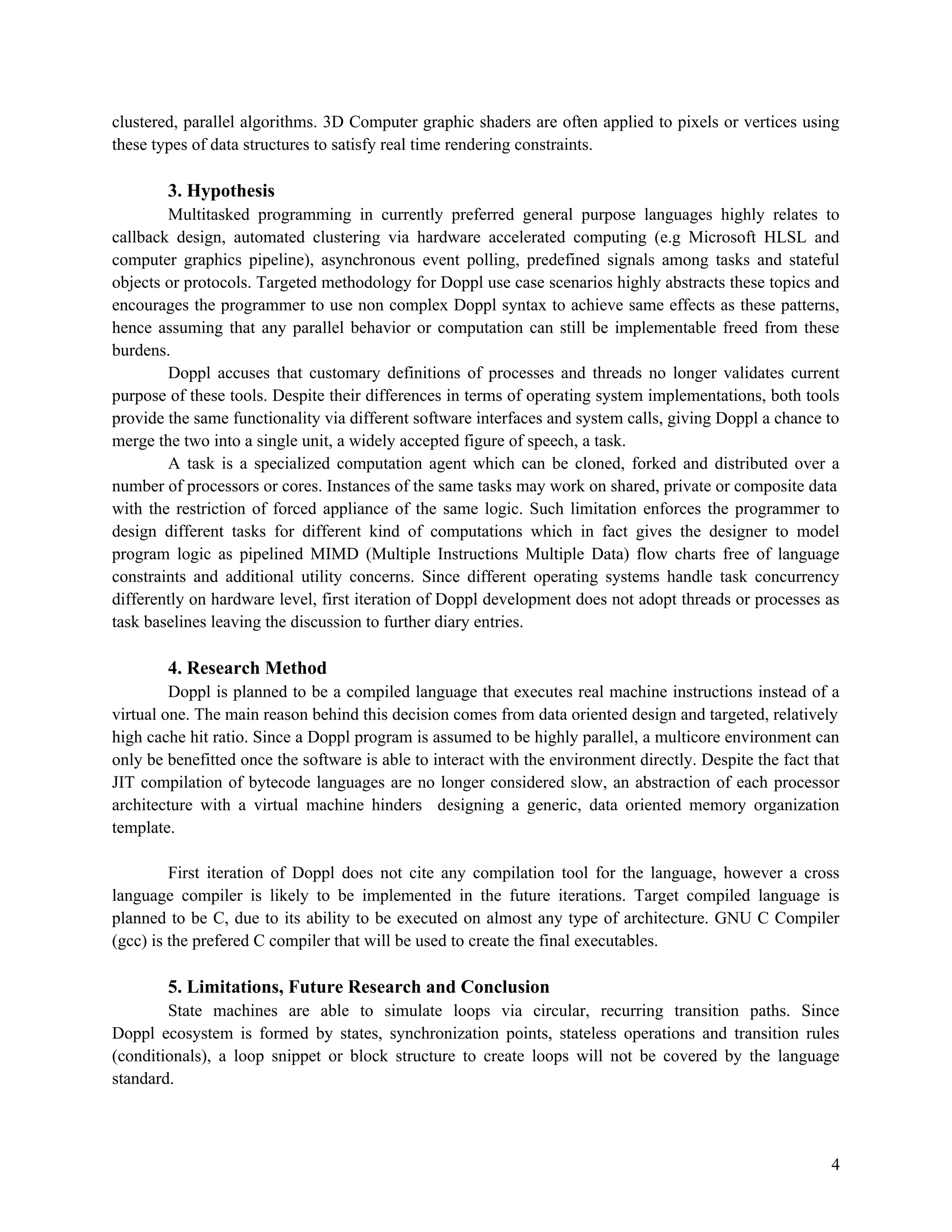 clustered, parallel algorithms. 3D Computer graphic shaders are often applied to pixels or vertices using
these types of data structures to satisfy real time rendering constraints.

3. Hypothesis
Multitasked programming in currently preferred general purpose languages highly relates to
callback design, automated clustering via hardware accelerated computing (e.g Microsoft HLSL and
computer graphics pipeline), asynchronous event polling, predefined signals among tasks and stateful
objects or protocols. Targeted methodology for Doppl use case scenarios highly abstracts these topics and
encourages the programmer to use non complex Doppl syntax to achieve same effects as these patterns,
hence assuming that any parallel behavior or computation can still be implementable freed from these
burdens.
Doppl accuses that customary definitions of processes and threads no longer validates current
purpose of these tools. Despite their differences in terms of operating system implementations, both tools
provide the same functionality via different software interfaces and system calls, giving Doppl a chance to
merge the two into a single unit, a widely accepted figure of speech, a task.
A task is a specialized computation agent which can be cloned, forked and distributed over a
number of processors or cores. Instances of the same tasks may work on shared, private or composite data
with the restriction of forced appliance of the same logic. Such limitation enforces the programmer to
design different tasks for different kind of computations which in fact gives the designer to model
program logic as pipelined MIMD (Multiple Instructions Multiple Data) flow charts free of language
constraints and additional utility concerns. Since different operating systems handle task concurrency
differently on hardware level, first iteration of Doppl development does not adopt threads or processes as
task baselines leaving the discussion to further diary entries.

4. Research Method
Doppl is planned to be a compiled language that executes real machine instructions instead of a
virtual one. The main reason behind this decision comes from data oriented design and targeted, relatively
high cache hit ratio. Since a Doppl program is assumed to be highly parallel, a multicore environment can
only be benefitted once the software is able to interact with the environment directly. Despite the fact that
JIT compilation of bytecode languages are no longer considered slow, an abstraction of each processor
architecture with a virtual machine hinders designing a generic, data oriented memory organization
template.
First iteration of Doppl does not cite any compilation tool for the language, however a cross
language compiler is likely to be implemented in the future iterations. Target compiled language is
planned to be C, due to its ability to be executed on almost any type of architecture. GNU C Compiler
(gcc) is the prefered C compiler that will be used to create the final executables.

5. Limitations, Future Research and Conclusion
State machines are able to simulate loops via circular, recurring transition paths. Since
Doppl ecosystem is formed by states, synchronization points, stateless operations and transition rules
(conditionals), a loop snippet or block structure to create loops will not be covered by the language
standard.

4

 