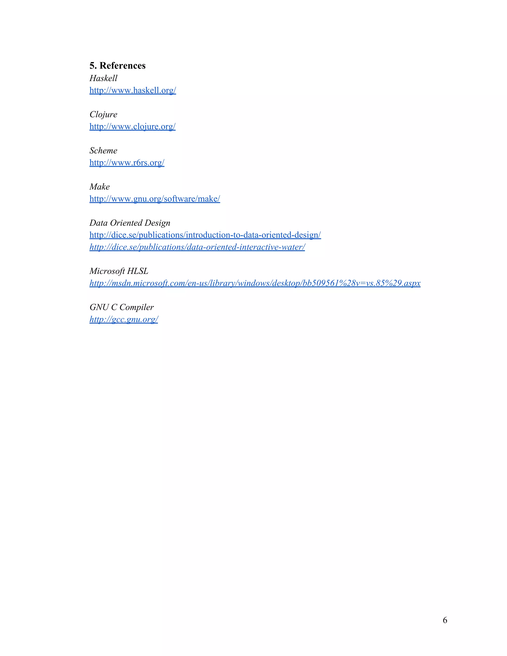 5. References
Haskell
http://www.haskell.org/
Clojure
http://www.clojure.org/
Scheme
http://www.r6rs.org/
Make
http://www.gnu.org/software/make/
Data Oriented Design
http://dice.se/publications/introduction-to-data-oriented-design/
http://dice.se/publications/data-oriented-interactive-water/
Microsoft HLSL
http://msdn.microsoft.com/en-us/library/windows/desktop/bb509561%28v=vs.85%29.aspx
GNU C Compiler
http://gcc.gnu.org/

6

 