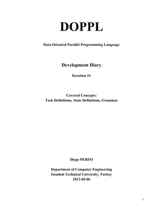 DOPPL
Data Oriented Parallel Programming Language

Development Diary
Iteration #1

Covered Concepts:
Task Definitions, State Definitions, Grammar

Diego PERINI
Department of Computer Engineering
Istanbul Technical University, Turkey
2013-05-06

1

 