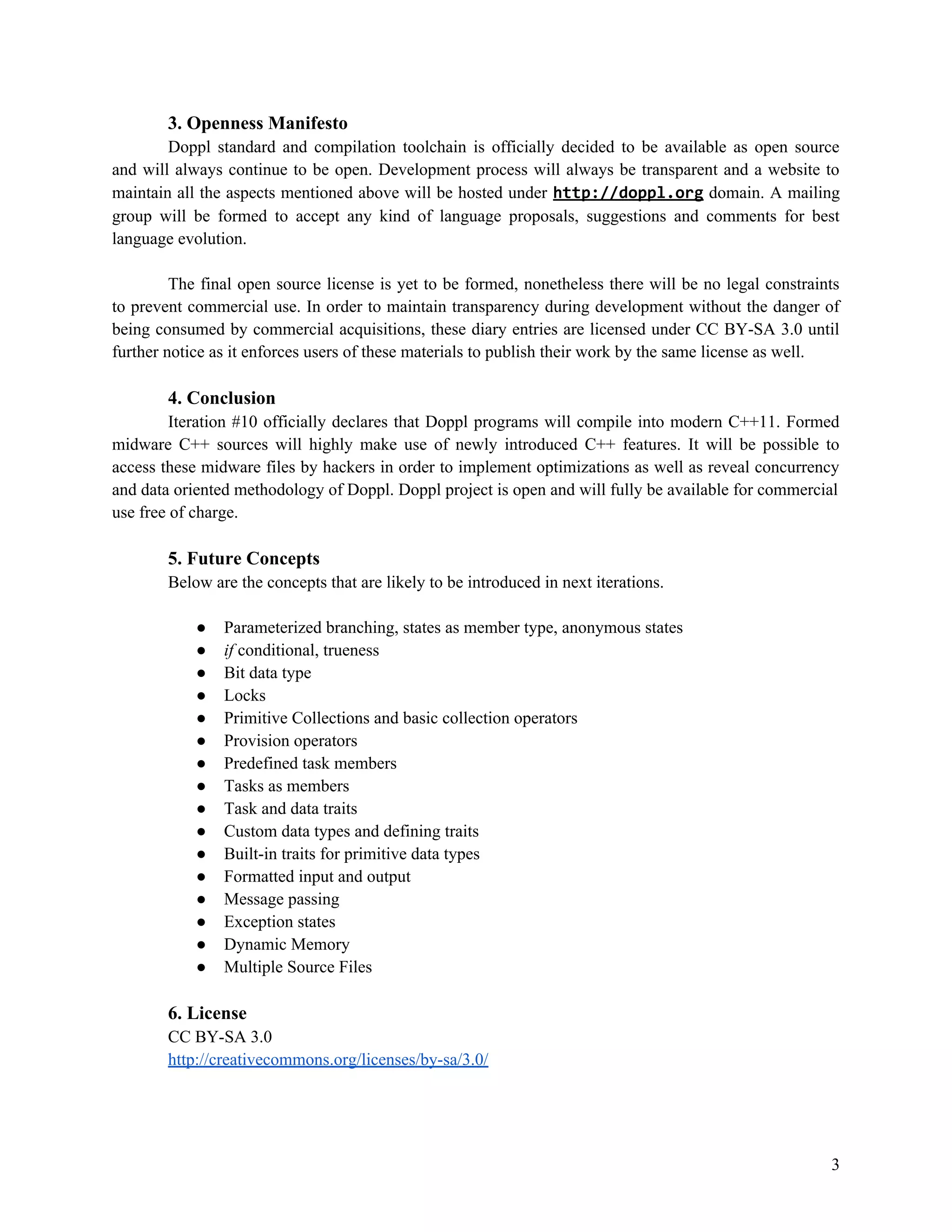 3. Openness Manifesto
Doppl standard and compilation toolchain is officially decided to be available as open source
and will always continue to be open. Development process will always be transparent and a website to
maintain all the aspects mentioned above will be hosted under http://doppl.org domain. A mailing
group will be formed to accept any kind of language proposals, suggestions and comments for best
language evolution.
The final open source license is yet to be formed, nonetheless there will be no legal constraints
to prevent commercial use. In order to maintain transparency during development without the danger of
being consumed by commercial acquisitions, these diary entries are licensed under CC BY-SA 3.0 until
further notice as it enforces users of these materials to publish their work by the same license as well.

4. Conclusion
Iteration #10 officially declares that Doppl programs will compile into modern C++11. Formed
midware C++ sources will highly make use of newly introduced C++ features. It will be possible to
access these midware files by hackers in order to implement optimizations as well as reveal concurrency
and data oriented methodology of Doppl. Doppl project is open and will fully be available for commercial
use free of charge.

5. Future Concepts
Below are the concepts that are likely to be introduced in next iterations.
●
●
●
●
●
●
●
●
●
●
●
●
●
●
●
●

Parameterized branching, states as member type, anonymous states
if conditional, trueness
Bit data type
Locks
Primitive Collections and basic collection operators
Provision operators
Predefined task members
Tasks as members
Task and data traits
Custom data types and defining traits
Built-in traits for primitive data types
Formatted input and output
Message passing
Exception states
Dynamic Memory
Multiple Source Files

6. License
CC BY-SA 3.0
http://creativecommons.org/licenses/by-sa/3.0/

3

 