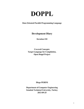 DOPPL
Data Oriented Parallel Programming Language

Development Diary
Iteration #10

Covered Concepts:
Target Language for Compilation,
Open Doppl Project

Diego PERINI
Department of Computer Engineering
Istanbul Technical University, Turkey
2013-09-25

1

 