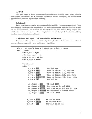 Abstract
This paper stands for Doppl language development iteration #2. In this paper, literals, primitive
data types and task members will be introduced. An example program running only one thread of a task
type for code explanations is prefered for simplicity.

1. Rationale
Doppl ecosystem enforces the programmer to declare variables via only member attributes. There
is no temporary variables as such mechanism do also imply temporary task initiations which can be done
via new task declarations. Task members are statically typed and error checked during compile time.
Initialization of these members can be done during init state of a task if required. This iteration will only
introduce member initialization via literals.

2. Primitive Data Types, Task Members and Basic Literals
Each task member is defined and initialized by the template below. Italic sections are user defined
names, bold names are primitive types and literals are highlighted.
#This is an example task with members of primitive types
task(1) Types {
data a_byte = byte
data an_integer = int
data a_string = string
data a_float = float
#Construction
init: {
a_byte =
a_byte =
a_byte =
a_byte =
a_byte =
a_byte =

127
0x7f
0x7F
0o177
0b01111111
'a'

an_integer
an_integer
an_integer
an_integer
an_integer

=
=
=
=
=

#decimal
#same as
#same as
#same as
#same as
#decimal

1234
0x1234
0o1234
0b10101
-1234

a_float = 0.23
a_float = -0.23
a_float = .23

127
decimal
decimal
decimal
decimal
97

127,
127,
127,
127,

hex form
hex form
octal form
binary form

#decimal 1234
#not same as decimal 1234
#not same as decimal and hex 1234
#a completely different number
#decimal -1234

#a regular float
#a negative float
#zero can be omitted

2

 