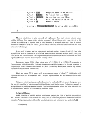 a_float
a_float
a_float
a_float
a_float

=
=
=
=
=

-.23
1.23456
-1.23456
1
-1

#negative zero can be omitted
#a regular non-zero float
#a negative non-zero float
#trailing zeros can be omitted
#same as above

a_string = "My name is Johnn" #a string with an endline
}
}

Member initialization is quite easy and self explanatory. They start with an optional access
modifier (different from regular object oriented languages) followed by an entity type which is in this
case the keyword data. A binding name is given followed by an equals sign and a type. A member
declaration can be read as "A data named a_byte is a byte". However, there are some constraints that need
to be noted before usage.
Bytes are 8 bit values and can only contain unsigned numbers between 0 and 255. Any value
beyond 255 is prone to errors due to bit overflow, least significant 8 bits are prefered in such cases. Any
value below 0 is converted from 2's complement representation to satisfy border constraints and least
significant 8 bits are prefered after conversion for large values.
Integers are signed 32 bit values with a range of -2147483648 to 2147483647 represented in
2's complement method internally. Unsigned representations will be introduced in the next iterations. '-'
(negative sign, dash) character whenever used as a prefix (without any whitespaces) converts any numeric
literal into its negative form automatically.
Floats are signed 32 bit values with an approximate range of ±3.4x10±7. Initialization with
exponents notation will be supported later. Unsigned representations will be introduced in the next
iterations.
Strings are primitives types as well and must not be confused with byte arrays. Strings are types
that has their own kind of operations and initialized by enclosed double quotes. Collection types such as
arrays and lists are subject to another iteration. Conversion methods for strings into these structures will
be introduced later. There is no character type defined in Doppl.

3. Special Literals
Null: Any kind of variable without initialization assigned the value of Null (case sensitive).
Null does not correspond to any numeric and string value, it has its own properties and handled with care
internally. Assigning a member with another uninitialized member is not an error and results in Null.
"": Empty string

3

 