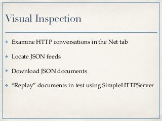 Visual Inspection
✤ Examine HTTP conversations in the Net tab
✤ Locate JSON feeds
✤ Download JSON documents
✤ “Replay” documents in test using SimpleHTTPServer
 