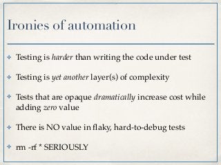 Ironies of automation
✤ Testing is harder than writing the code under test
✤ Testing is yet another layer(s) of complexity
✤ Tests that are opaque dramatically increase cost while
adding zero value
✤ There is NO value in ﬂaky, hard-to-debug tests
✤ rm -rf * SERIOUSLY
 