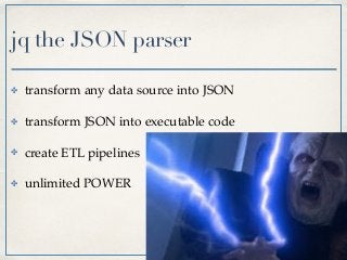 jq the JSON parser
✤ transform any data source into JSON
✤ transform JSON into executable code
✤ create ETL pipelines
✤ unlimited POWER
 
